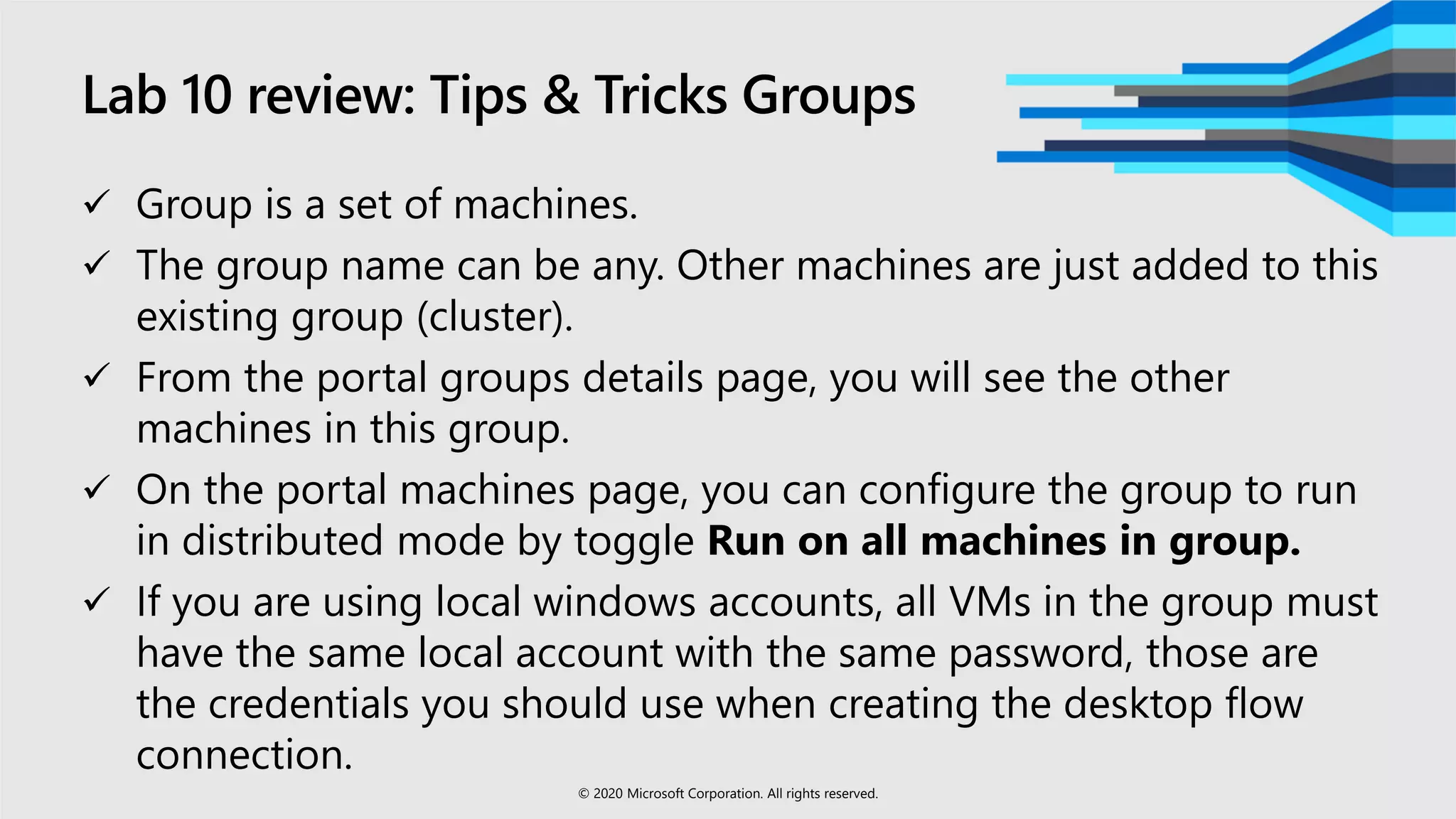 Lab 10 review: Tips & Tricks Groups
 Group is a set of machines.
 The group name can be any. Other machines are just added to this
existing group (cluster).
 From the portal groups details page, you will see the other
machines in this group.
 On the portal machines page, you can configure the group to run
in distributed mode by toggle Run on all machines in group.
 If you are using local windows accounts, all VMs in the group must
have the same local account with the same password, those are
the credentials you should use when creating the desktop flow
connection.
© 2020 Microsoft Corporation. All rights reserved.
 