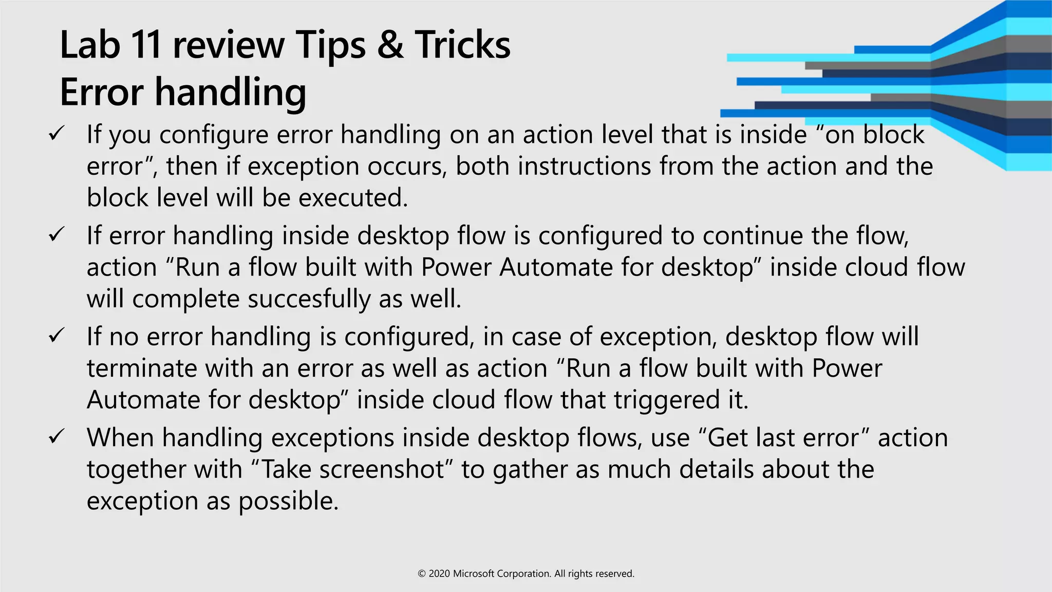 Lab 11 review Tips & Tricks
Error handling
 If you configure error handling on an action level that is inside “on block
error”, then if exception occurs, both instructions from the action and the
block level will be executed.
 If error handling inside desktop flow is configured to continue the flow,
action “Run a flow built with Power Automate for desktop” inside cloud flow
will complete succesfully as well.
 If no error handling is configured, in case of exception, desktop flow will
terminate with an error as well as action “Run a flow built with Power
Automate for desktop” inside cloud flow that triggered it.
 When handling exceptions inside desktop flows, use “Get last error” action
together with “Take screenshot” to gather as much details about the
exception as possible.
© 2020 Microsoft Corporation. All rights reserved.
 