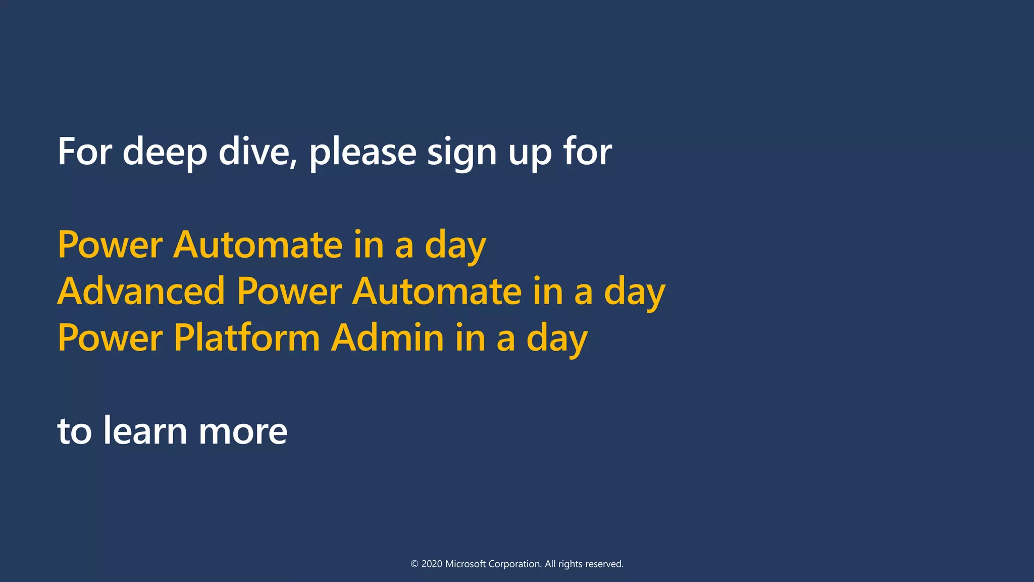 For deep dive, please sign up for
Power Automate in a day
Advanced Power Automate in a day
Power Platform Admin in a day
to learn more
© 2020 Microsoft Corporation. All rights reserved.
 