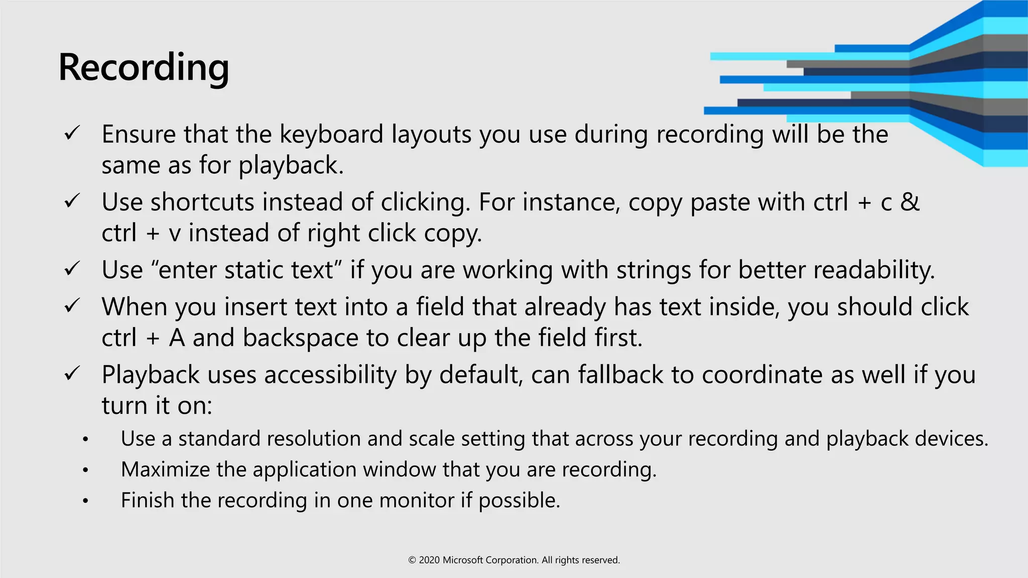Recording
 Ensure that the keyboard layouts you use during recording will be the
same as for playback.
 Use shortcuts instead of clicking. For instance, copy paste with ctrl + c &
ctrl + v instead of right click copy.
 Use “enter static text” if you are working with strings for better readability.
 When you insert text into a field that already has text inside, you should click
ctrl + A and backspace to clear up the field first. ​
 Playback uses accessibility by default, can fallback to coordinate as well if you
turn it on:
• Use a standard resolution and scale setting that across your recording and playback devices.
• Maximize the application window that you are recording.
• Finish the recording in one monitor if possible.
© 2020 Microsoft Corporation. All rights reserved.
 