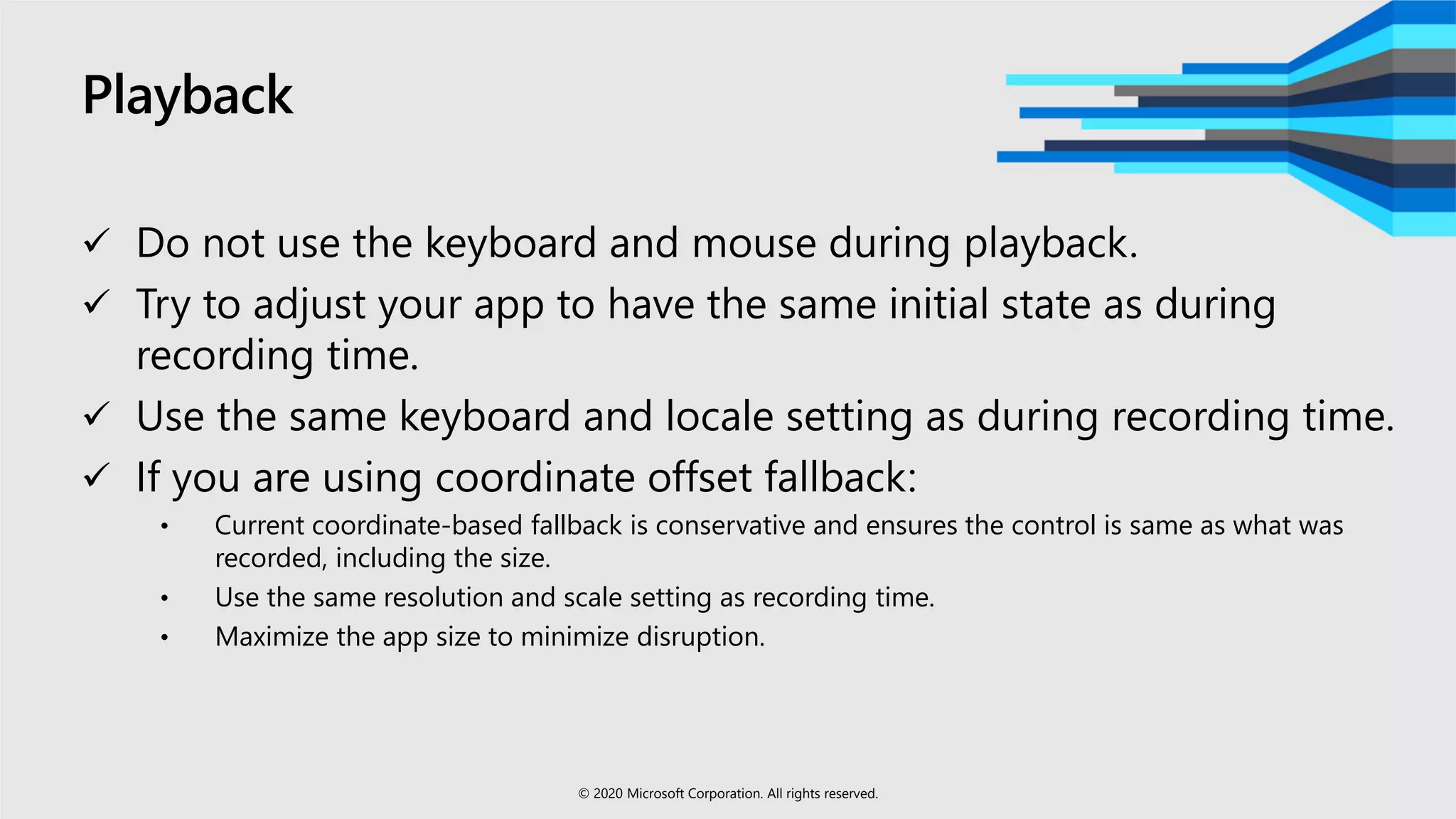 Playback
 Do not use the keyboard and mouse during playback.
 Try to adjust your app to have the same initial state as during
recording time.
 Use the same keyboard and locale setting as during recording time.
 If you are using coordinate offset fallback:
• Current coordinate-based fallback is conservative and ensures the control is same as what was
recorded, including the size.
• Use the same resolution and scale setting as recording time.
• Maximize the app size to minimize disruption.
© 2020 Microsoft Corporation. All rights reserved.
 