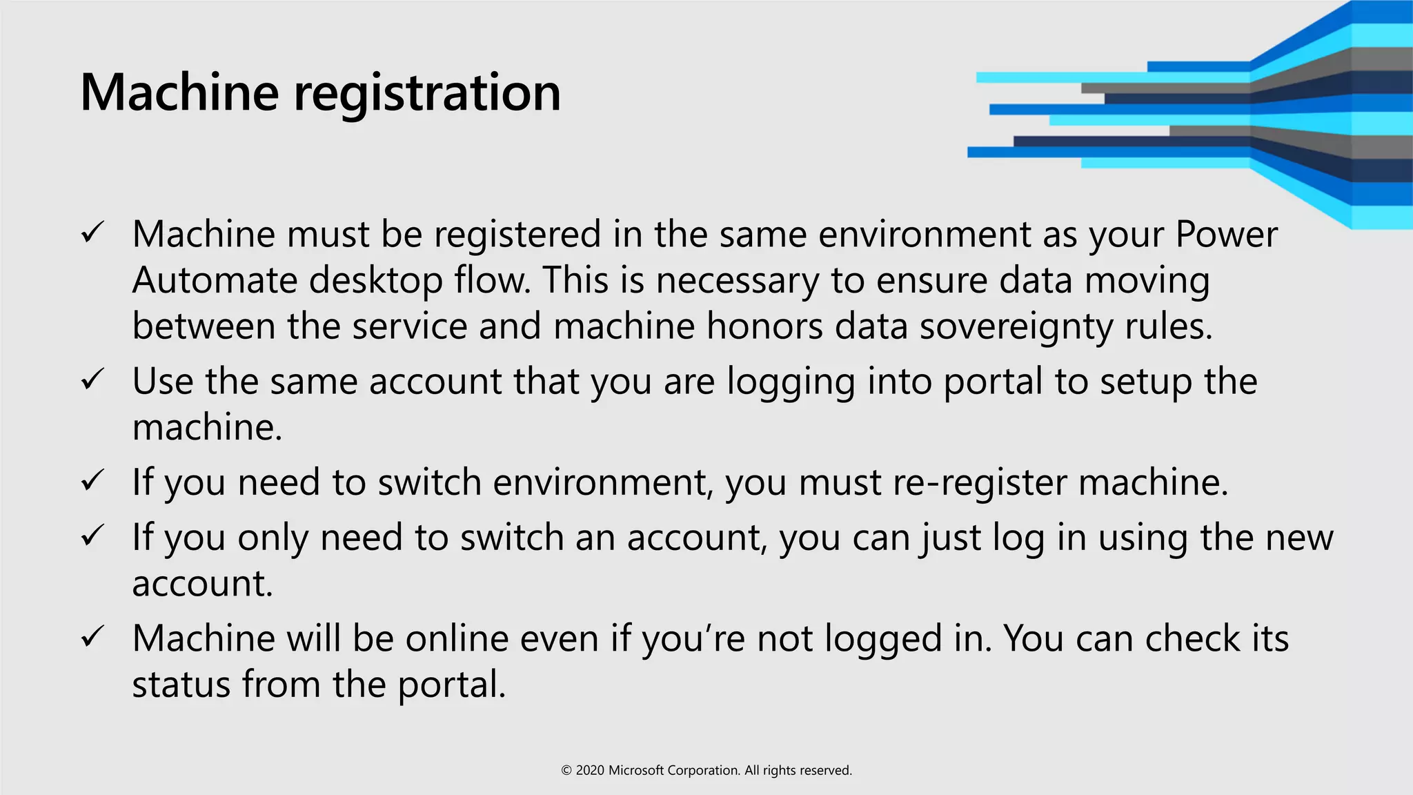 Machine registration
 Machine must be registered in the same environment as your Power
Automate desktop flow. This is necessary to ensure data moving
between the service and machine honors data sovereignty rules.
 Use the same account that you are logging into portal to setup the
machine.
 If you need to switch environment, you must re-register machine.
 If you only need to switch an account, you can just log in using the new
account.
 Machine will be online even if you’re not logged in. You can check its
status from the portal.
© 2020 Microsoft Corporation. All rights reserved.
 