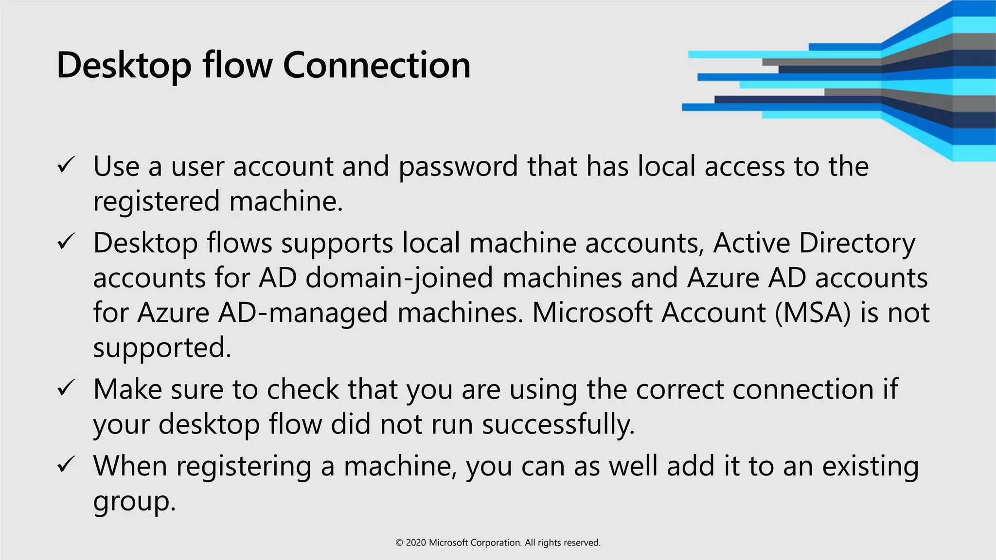 Desktop flow Connection
 Use a user account and password that has local access to the
registered machine.
 Desktop flows supports local machine accounts, Active Directory
accounts for AD domain-joined machines and Azure AD accounts
for Azure AD-managed machines. Microsoft Account (MSA) is not
supported.
 Make sure to check that you are using the correct connection if
your desktop flow did not run successfully.
 When registering a machine, you can as well add it to an existing
group.
© 2020 Microsoft Corporation. All rights reserved.
 