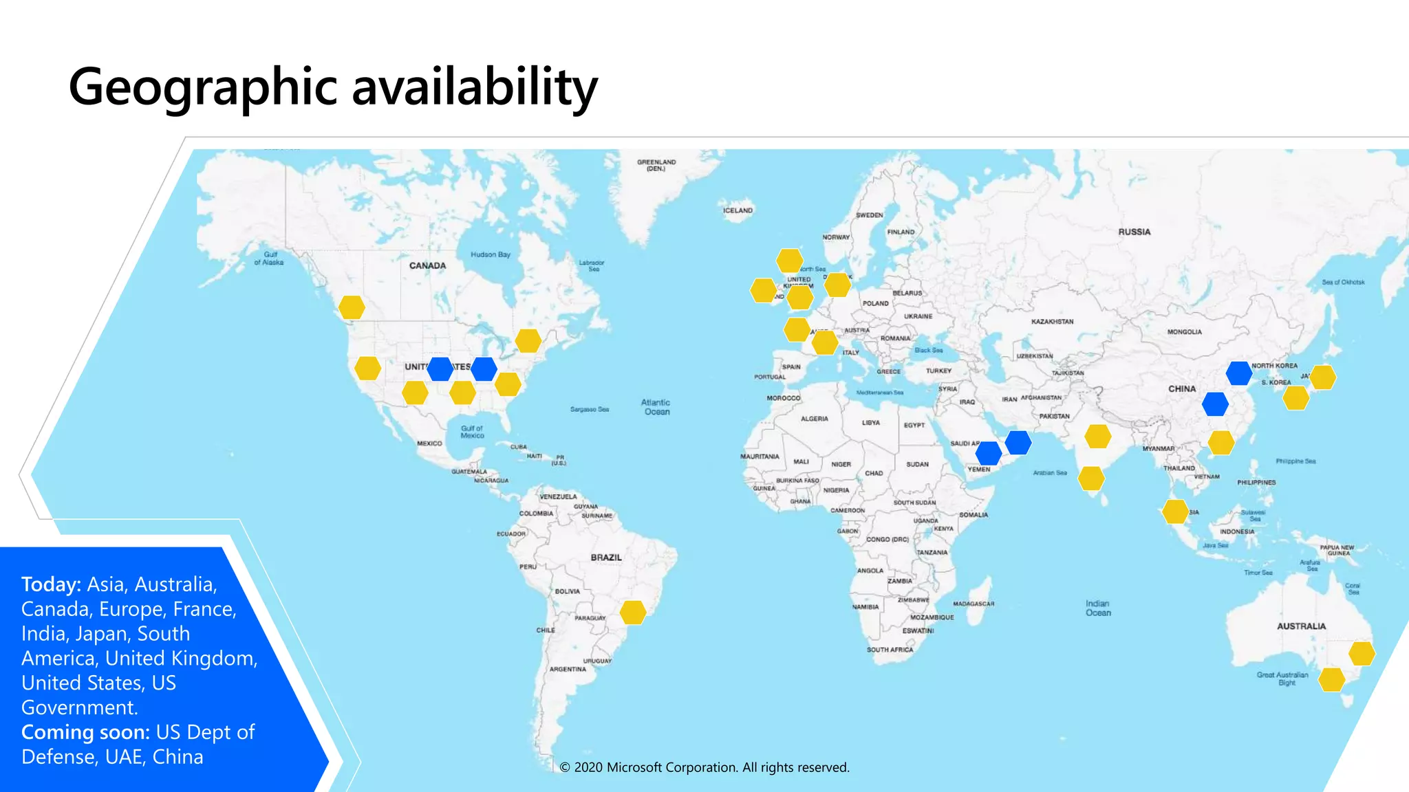 Today: Asia, Australia,
Canada, Europe, France,
India, Japan, South
America, United Kingdom,
United States, US
Government.
Coming soon: US Dept of
Defense, UAE, China © 2020 Microsoft Corporation. All rights reserved.
 