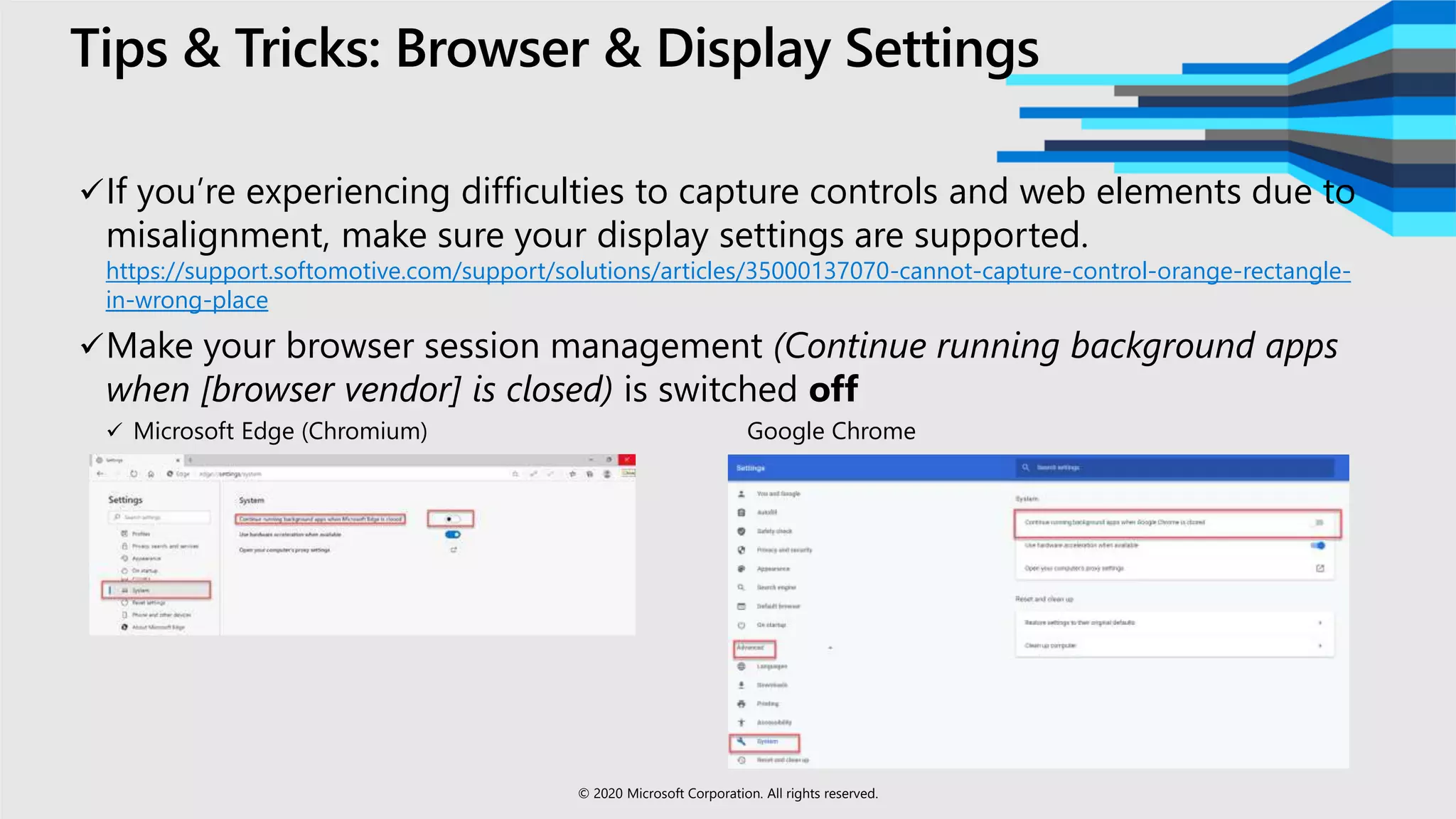 Tips & Tricks: Browser & Display Settings
If you’re experiencing difficulties to capture controls and web elements due to
misalignment, make sure your display settings are supported.
https://support.softomotive.com/support/solutions/articles/35000137070-cannot-capture-control-orange-rectangle-
in-wrong-place
Make your browser session management (Continue running background apps
when [browser vendor] is closed) is switched off
 Microsoft Edge (Chromium) Google Chrome
© 2020 Microsoft Corporation. All rights reserved.
 