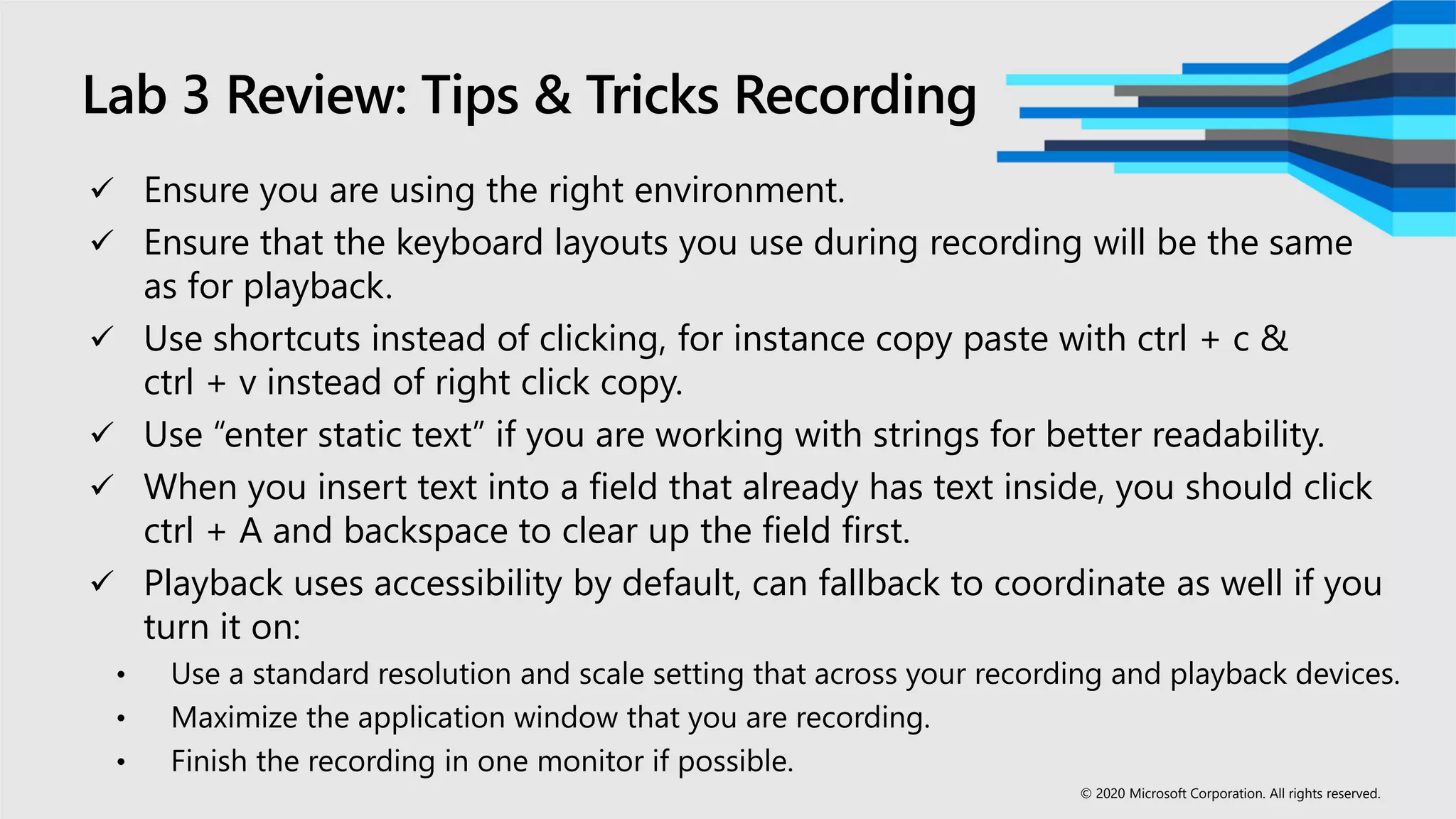 Lab 3 Review: Tips & Tricks Recording
 Ensure you are using the right environment.
 Ensure that the keyboard layouts you use during recording will be the same
as for playback.
 Use shortcuts instead of clicking, for instance copy paste with ctrl + c &
ctrl + v instead of right click copy.
 Use “enter static text” if you are working with strings for better readability.
 When you insert text into a field that already has text inside, you should click
ctrl + A and backspace to clear up the field first.
 Playback uses accessibility by default, can fallback to coordinate as well if you
turn it on:
• Use a standard resolution and scale setting that across your recording and playback devices.
• Maximize the application window that you are recording.
• Finish the recording in one monitor if possible.
© 2020 Microsoft Corporation. All rights reserved.
 
