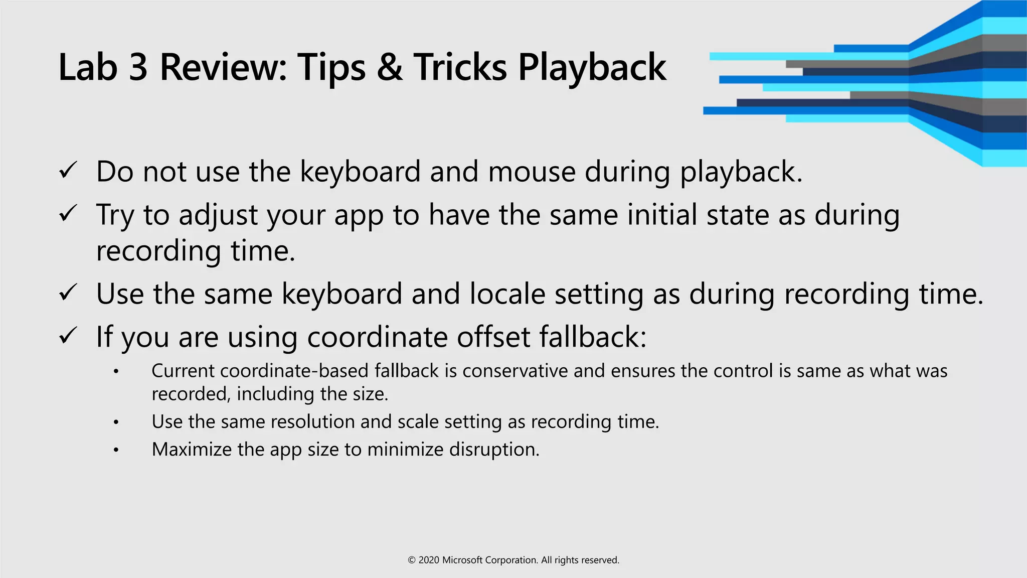 Lab 3 Review: Tips & Tricks Playback
 Do not use the keyboard and mouse during playback.
 Try to adjust your app to have the same initial state as during
recording time.
 Use the same keyboard and locale setting as during recording time.
 If you are using coordinate offset fallback:
• Current coordinate-based fallback is conservative and ensures the control is same as what was
recorded, including the size.
• Use the same resolution and scale setting as recording time.
• Maximize the app size to minimize disruption.
© 2020 Microsoft Corporation. All rights reserved.
 