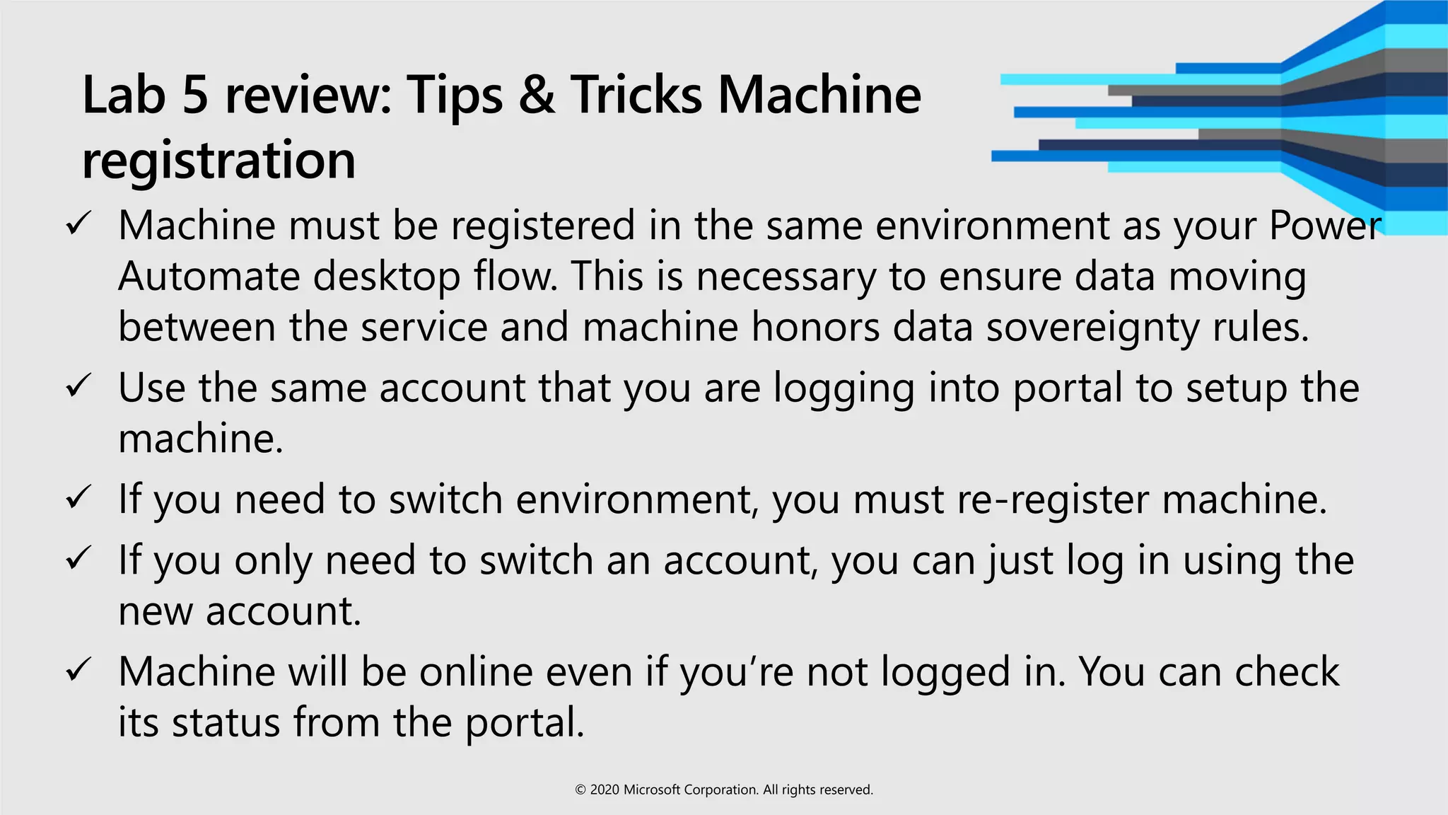 Lab 5 review: Tips & Tricks Machine
registration
 Machine must be registered in the same environment as your Power
Automate desktop flow. This is necessary to ensure data moving
between the service and machine honors data sovereignty rules.
 Use the same account that you are logging into portal to setup the
machine.
 If you need to switch environment, you must re-register machine.
 If you only need to switch an account, you can just log in using the
new account.
 Machine will be online even if you’re not logged in. You can check
its status from the portal.
© 2020 Microsoft Corporation. All rights reserved.
 