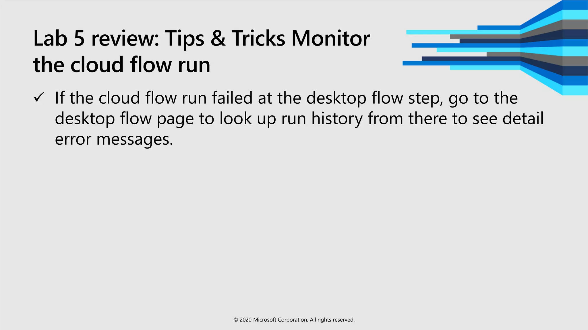 Lab 5 review: Tips & Tricks Monitor
the cloud flow run
 If the cloud flow run failed at the desktop flow step, go to the
desktop flow page to look up run history from there to see detail
error messages.
© 2020 Microsoft Corporation. All rights reserved.
 