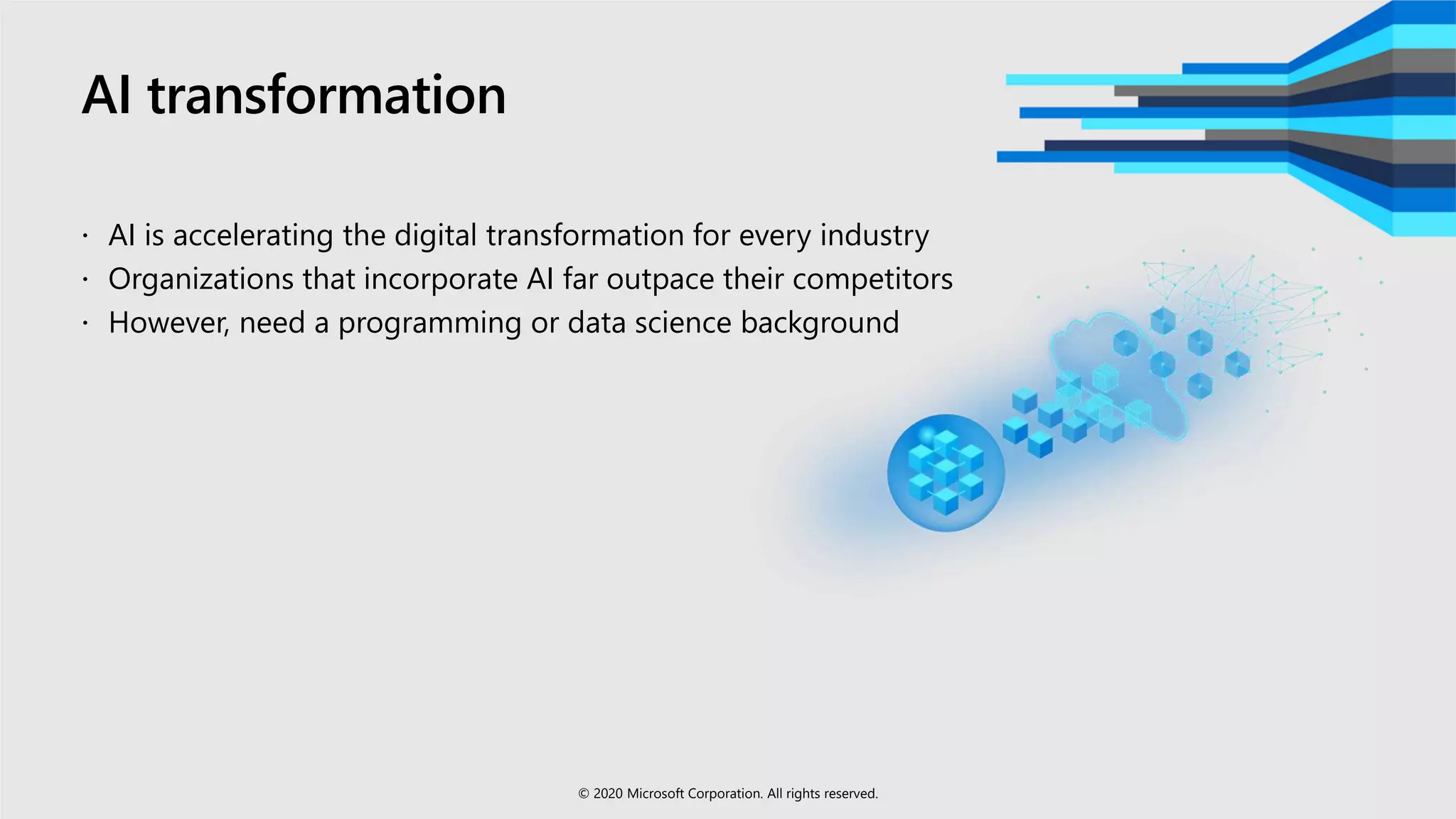 AI transformation
 AI is accelerating the digital transformation for every industry
 Organizations that incorporate AI far outpace their competitors
 However, need a programming or data science background
© 2020 Microsoft Corporation. All rights reserved.
 