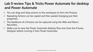 Lab 9 review Tips & Tricks Power Automate for desktop
and Power Automate
 You can drag and drop actions to the workspace to form the Process.
 Repeating Actions can be copied and then pasted changing just their
properties.
 The backbone of a Process can be captured using the Web and Macro
Recorders.
 Make sure to save the Power Automate desktop flow and close the Process
Designer before running it from Power Automate.
© 2020 Microsoft Corporation. All rights reserved.
 