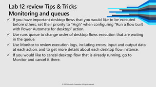 Lab 12 review Tips & Tricks
Monitoring and queues
 If you have important desktop flows that you would like to be executed
before others, set their priority to “High” when configuring “Run a flow built
with Power Automate for desktop” action.
 Use runs queue to change order of desktop flows execution that are waiting
in the queue.
 Use Monitor to review execution logs, including errors, input and output data
at each action, and to get more details about each desktop flow instance.
 If you would like to cancel desktop flow that is already running, go to
Monitor and cancel it there.
© 2020 Microsoft Corporation. All rights reserved.
 