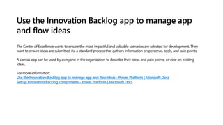 Use the Innovation Backlog app to manage app
and flow ideas
The Center of Excellence wants to ensure the most impactful and valuable scenarios are selected for development. They
want to ensure ideas are submitted via a standard process that gathers information on personas, tools, and pain points.
A canvas app can be used by everyone in the organization to describe their ideas and pain points, or vote on existing
ideas.
For more information:
Use the Innovation Backlog app to manage app and flow ideas - Power Platform | Microsoft Docs
Set up Innovation Backlog components - Power Platform | Microsoft Docs
 