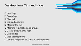Desktop flows Tips and tricks
 Installing
 Recording
 Playback
 Edit and optimize
 Monitor the run
 Machine registration and groups
 Desktop flow Connection
 Unattended
 Web desktop flows
 Use the full power of Cloud + desktop flows
© 2020 Microsoft Corporation. All rights reserved.
 