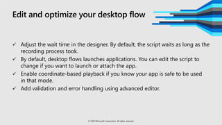 Edit and optimize your desktop flow
 Adjust the wait time in the designer. By default, the script waits as long as the
recording process took.
 By default, desktop flows launches applications. You can edit the script to
change if you want to launch or attach the app.
 Enable coordinate-based playback if you know your app is safe to be used
in that mode.
 Add validation and error handling using advanced editor.
© 2020 Microsoft Corporation. All rights reserved.
 