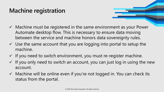 Machine registration
 Machine must be registered in the same environment as your Power
Automate desktop flow. This is necessary to ensure data moving
between the service and machine honors data sovereignty rules.
 Use the same account that you are logging into portal to setup the
machine.
 If you need to switch environment, you must re-register machine.
 If you only need to switch an account, you can just log in using the new
account.
 Machine will be online even if you’re not logged in. You can check its
status from the portal.
© 2020 Microsoft Corporation. All rights reserved.
 