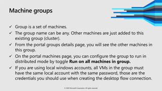 Machine groups
 Group is a set of machines.
 The group name can be any. Other machines are just added to this
existing group (cluster).
 From the portal groups details page, you will see the other machines in
this group.
 On the portal machines page, you can configure the group to run in
distributed mode by toggle Run on all machines in group.
 If you are using local windows accounts, all VMs in the group must
have the same local account with the same password, those are the
credentials you should use when creating the desktop flow connection.
© 2020 Microsoft Corporation. All rights reserved.
 