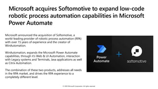 Microsoft acquires Softomotive to expand low-code
robotic process automation capabilities in Microsoft
Power Automate
Microsoft announced the acquisition of Softomotive, a
world-leading provider of robotic process automation (RPA)
with over 15 years of experience and the creator of
WinAutomation.
WinAutomation, expands the Microsoft Power Automate
capabilities, through it’s Web & UI Automation, interaction
with Legacy systems and Terminals, Java applications as well
as Citrix Automation.
The combination of these two products, addresses all needs
in the RPA market, and drives the RPA experience to a
completely different level.
© 2020 Microsoft Corporation. All rights reserved.
 