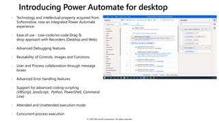 Introducing Power Automate for desktop
© 2020 Microsoft Corporation. All rights reserved.
• Technology and intellectual property acquired from
Softomotive, now an integrated Power Automate
experience.
• Ease of use - Low-code/no-code Drag &
drop approach with Recorders (Desktop and Web)
• Advanced Debugging features
• Reusability of Controls, Images and Functions
• User and Process collaboration through message
boxes
• Advanced Error handling features
• Support for advanced coding-scripting
(VBScript, JavaScript, Python, PowerShell, Command
Line)
• Attended and Unattended execution mode
• Concurrent process execution
 