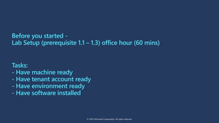 Before you started -
Lab Setup (prerequisite 1.1 – 1.3) office hour (60 mins)
Tasks:
- Have machine ready
- Have tenant account ready
- Have environment ready
- Have software installed
© 2022 Microsoft Corporation. All rights reserved.
 