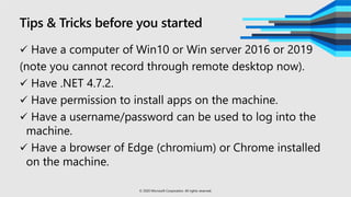 Tips & Tricks before you started
 Have a computer of Win10 or Win server 2016 or 2019
(note you cannot record through remote desktop now).
 Have .NET 4.7.2.
 Have permission to install apps on the machine.
 Have a username/password can be used to log into the
machine.
 Have a browser of Edge (chromium) or Chrome installed
on the machine.
© 2020 Microsoft Corporation. All rights reserved.
 