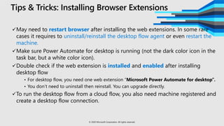 Tips & Tricks: Installing Browser Extensions
May need to restart browser after installing the web extensions. In some rare
cases it requires to uninstall/reinstall the desktop flow agent or even restart the
machine.
Make sure Power Automate for desktop is running (not the dark color icon in the
task bar, but a white color icon).
Double check if the web extension is installed and enabled after installing
desktop flow
• For desktop flow, you need one web extension “Microsoft Power Automate for desktop”.
• You don’t need to uninstall then reinstall. You can upgrade directly.
To run the desktop flow from a cloud flow, you also need machine registered and
create a desktop flow connection.
© 2020 Microsoft Corporation. All rights reserved.
 