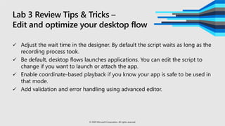 Lab 3 Review Tips & Tricks –
Edit and optimize your desktop flow
 Adjust the wait time in the designer. By default the script waits as long as the
recording process took.
 Be default, desktop flows launches applications. You can edit the script to
change if you want to launch or attach the app.
 Enable coordinate-based playback if you know your app is safe to be used in
that mode.
 Add validation and error handling using advanced editor.
© 2020 Microsoft Corporation. All rights reserved.
 