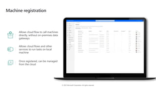 © 2022 Microsoft Corporation. All rights reserved.
Machine registration
Allows cloud flow to call machines
directly, without on-premises data
gateways
Allows cloud flows and other
services to run tasks on local
machine
Once registered, can be managed
from the cloud
 