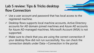 Lab 5 review: Tips & Tricks desktop
flow Connection
 Use a user account and password that has local access to the
registered machine.
 Desktop flows supports local machine accounts, Active Directory
accounts for AD domain-joined machines and Azure AD accounts
for Azure AD-managed machines. Microsoft Account (MSA) is not
supported.
 Make sure to check that you are using the correct connection if
your desktop flow did not run successfully. You can check the
connection details under Data->Connection in the portal.
© 2020 Microsoft Corporation. All rights reserved.
 