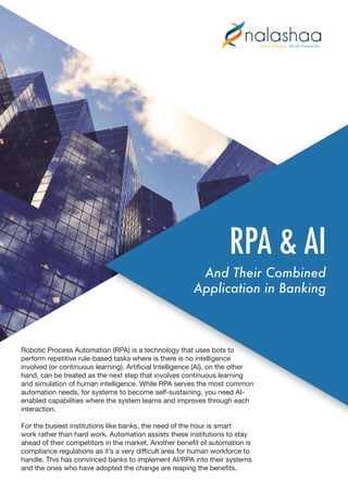 RPA & AI
And Their Combined
Application in Banking
Robotic Process Automation (RPA) is a technology that uses bots to
perform repetitive rule-based tasks where is there is no intelligence
involved (or continuous learning). Artificial Intelligence (AI), on the other
hand, can be treated as the next step that involves continuous learning
and simulation of human intelligence. While RPA serves the most common
automation needs, for systems to become self-sustaining, you need AI-
enabled capabilities where the system learns and improves through each
interaction.
For the busiest institutions like banks, the need of the hour is smart
work rather than hard work. Automation assists these institutions to stay
ahead of their competitors in the market. Another benefit of automation is
compliance regulations as it’s a very difficult area for human workforce to
handle. This has convinced banks to implement AI/RPA into their systems
and the ones who have adopted the change are reaping the benefits.
 