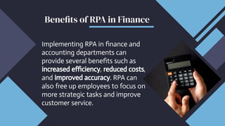 Implementing RPA in finance and
accounting departments can
provide several benefits such as
increased efficiency, reduced costs,
and improved accuracy. RPA can
also free up employees to focus on
more strategic tasks and improve
customer service.
Benefits of RPA in Finance
 