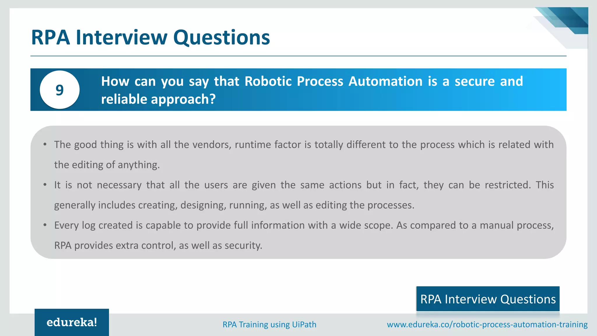 www.edureka.co/robotic-process-automation-trainingRPA Training using UiPath
RPA Interview Questions
How can you say that Robotic Process Automation is a secure and
reliable approach?
9
RPA Interview Questions
• The good thing is with all the vendors, runtime factor is totally different to the process which is related with
the editing of anything.
• It is not necessary that all the users are given the same actions but in fact, they can be restricted. This
generally includes creating, designing, running, as well as editing the processes.
• Every log created is capable to provide full information with a wide scope. As compared to a manual process,
RPA provides extra control, as well as security.
 