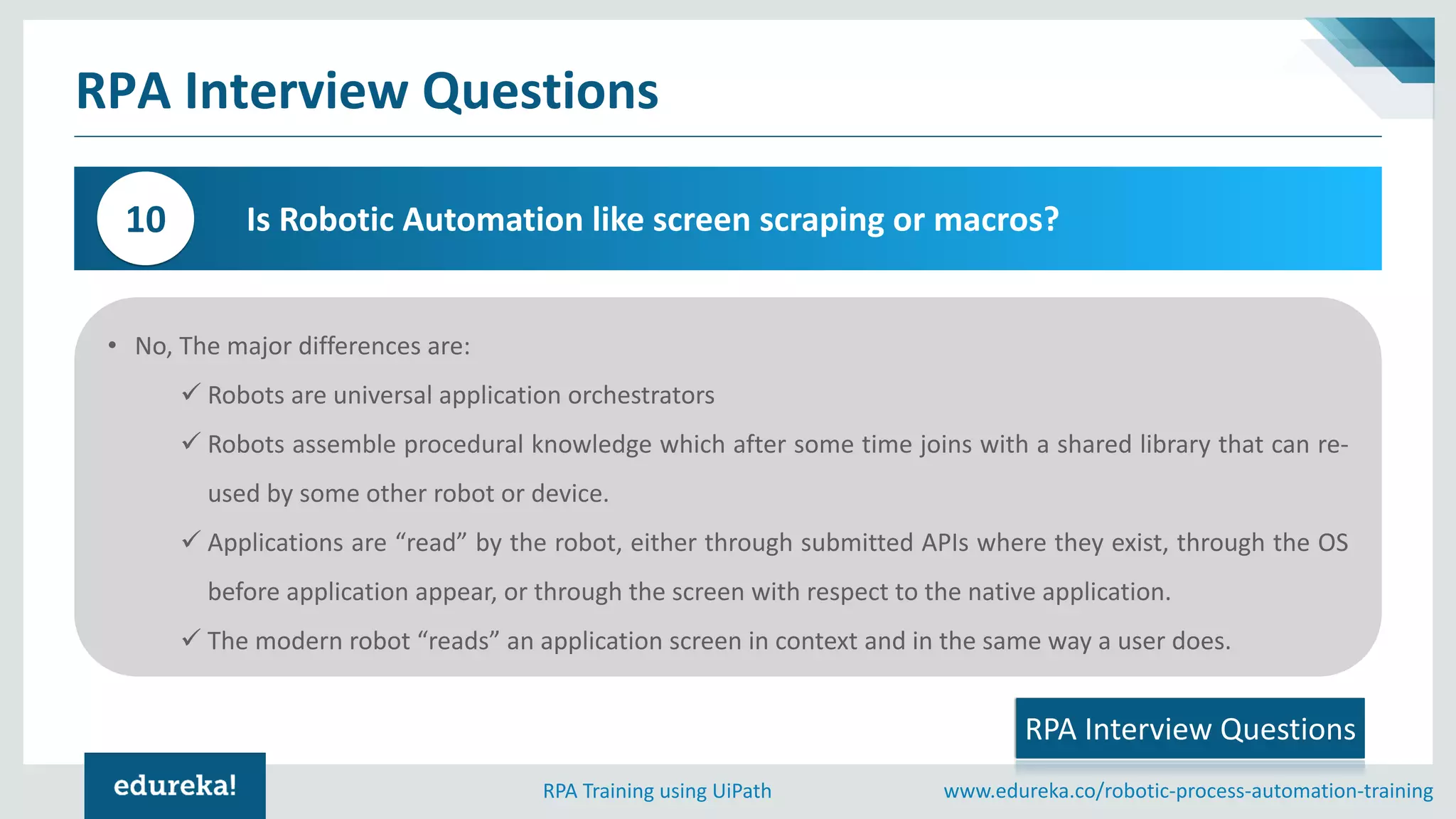 www.edureka.co/robotic-process-automation-trainingRPA Training using UiPath
RPA Interview Questions
Is Robotic Automation like screen scraping or macros?10
RPA Interview Questions
• No, The major differences are:
✓ Robots are universal application orchestrators
✓ Robots assemble procedural knowledge which after some time joins with a shared library that can re-
used by some other robot or device.
✓ Applications are “read” by the robot, either through submitted APIs where they exist, through the OS
before application appear, or through the screen with respect to the native application.
✓ The modern robot “reads” an application screen in context and in the same way a user does.
 