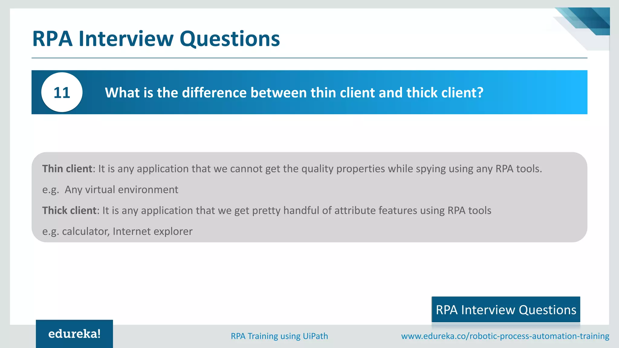 www.edureka.co/robotic-process-automation-trainingRPA Training using UiPath
Thin client: It is any application that we cannot get the quality properties while spying using any RPA tools.
e.g. Any virtual environment
Thick client: It is any application that we get pretty handful of attribute features using RPA tools
e.g. calculator, Internet explorer
RPA Interview Questions
What is the difference between thin client and thick client?11
RPA Interview Questions
 