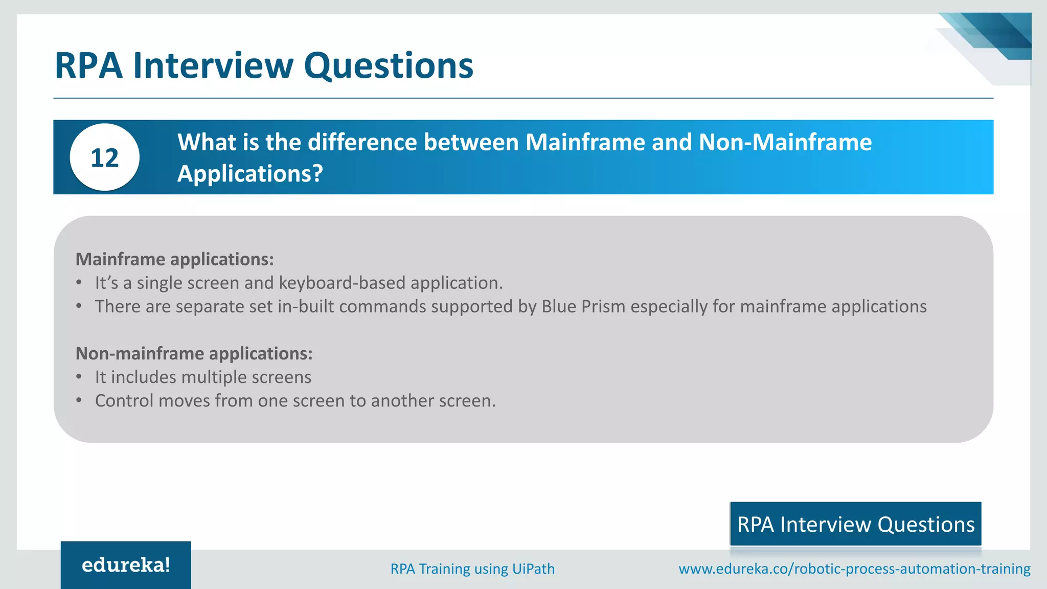 www.edureka.co/robotic-process-automation-trainingRPA Training using UiPath
Mainframe applications:
• It’s a single screen and keyboard-based application.
• There are separate set in-built commands supported by Blue Prism especially for mainframe applications
Non-mainframe applications:
• It includes multiple screens
• Control moves from one screen to another screen.
What is the difference between Mainframe and Non-Mainframe
Applications?
12
RPA Interview Questions
RPA Interview Questions
 
