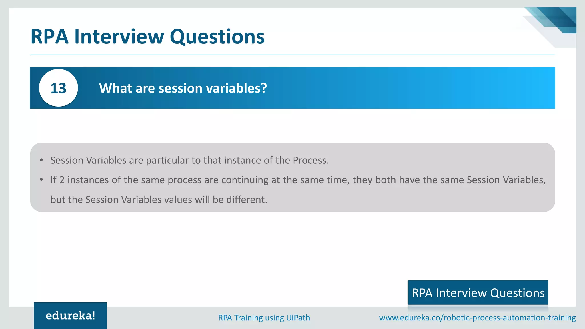 www.edureka.co/robotic-process-automation-trainingRPA Training using UiPath
RPA Interview Questions
What is the common table function for grouping data?
What are session variables?13
RPA Interview Questions
• Session Variables are particular to that instance of the Process.
• If 2 instances of the same process are continuing at the same time, they both have the same Session Variables,
but the Session Variables values will be different.
 