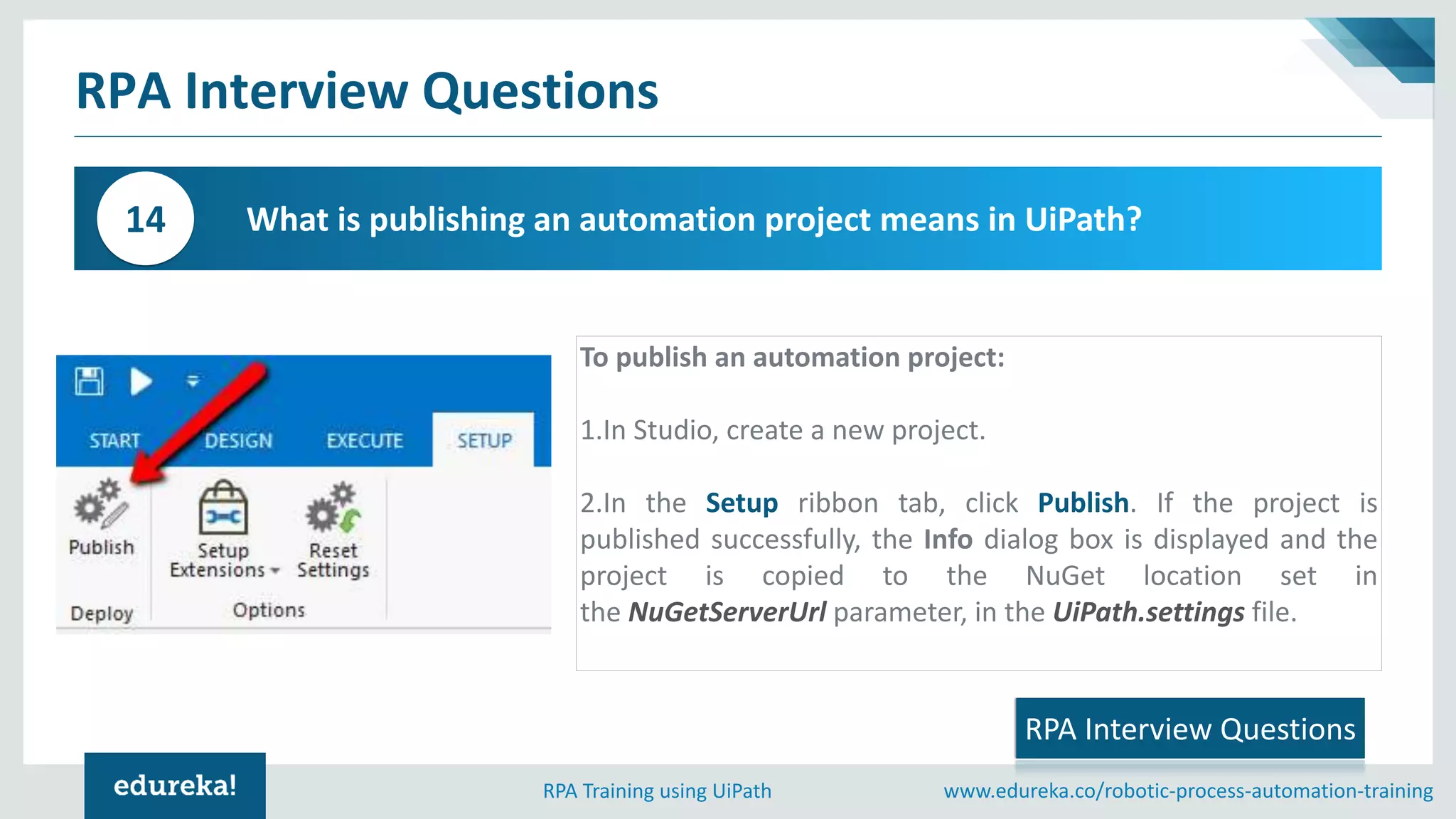 www.edureka.co/robotic-process-automation-trainingRPA Training using UiPath
RPA Interview Questions
What is publishing an automation project means in UiPath?14
RPA Interview Questions
To publish an automation project:
1.In Studio, create a new project.
2.In the Setup ribbon tab, click Publish. If the project is
published successfully, the Info dialog box is displayed and the
project is copied to the NuGet location set in
the NuGetServerUrl parameter, in the UiPath.settings file.
 