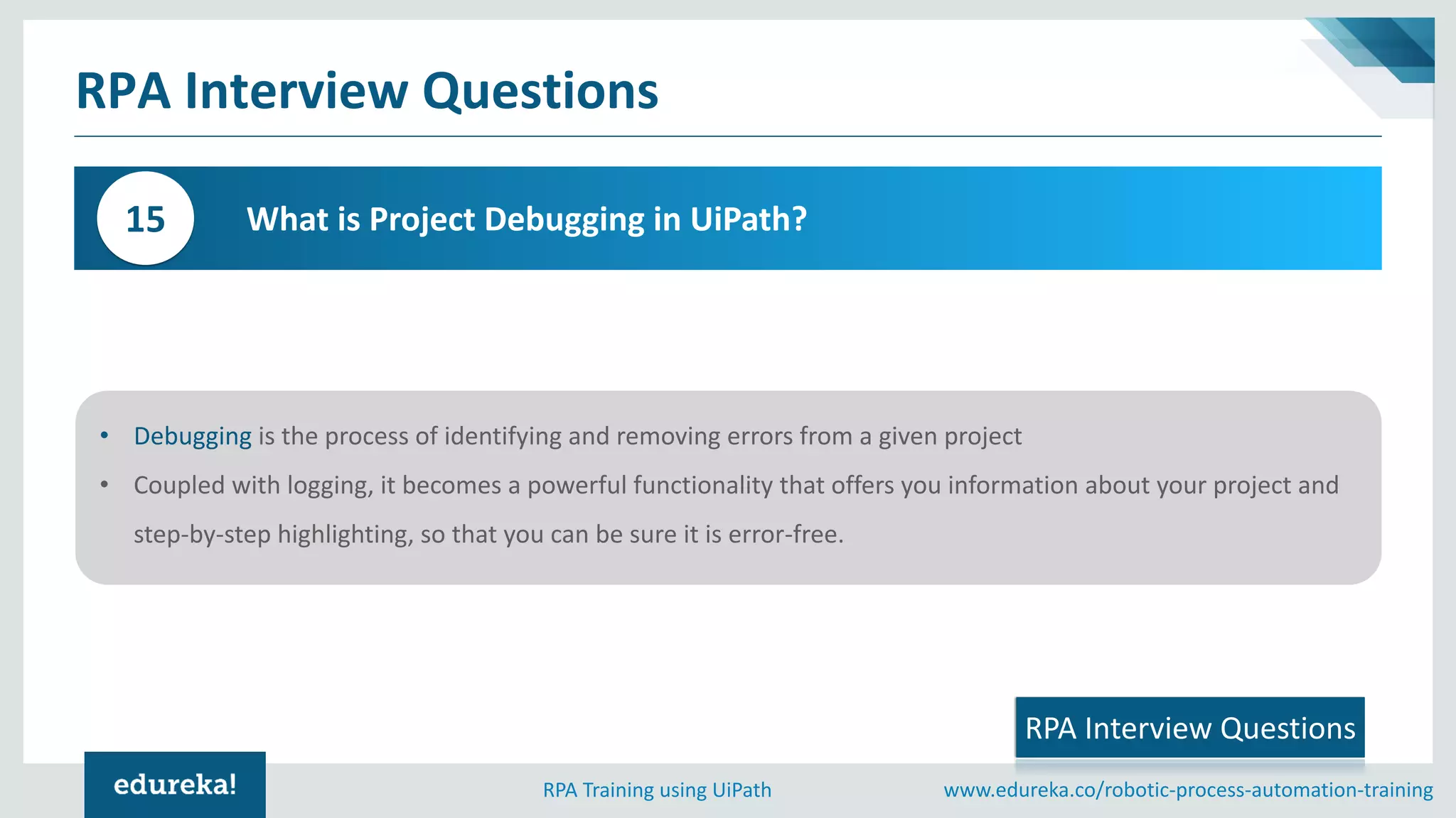 www.edureka.co/robotic-process-automation-trainingRPA Training using UiPath
RPA Interview Questions
What is Project Debugging in UiPath?15
• Debugging is the process of identifying and removing errors from a given project
• Coupled with logging, it becomes a powerful functionality that offers you information about your project and
step-by-step highlighting, so that you can be sure it is error-free.
RPA Interview Questions
 