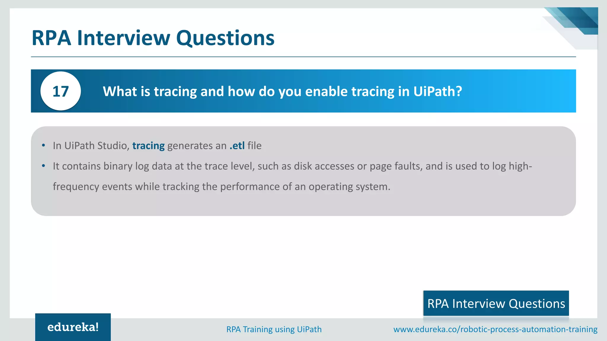 www.edureka.co/robotic-process-automation-trainingRPA Training using UiPath
RPA Interview Questions
What is tracing and how do you enable tracing in UiPath?17
• In UiPath Studio, tracing generates an .etl file
• It contains binary log data at the trace level, such as disk accesses or page faults, and is used to log high-
frequency events while tracking the performance of an operating system.
RPA Interview Questions
 