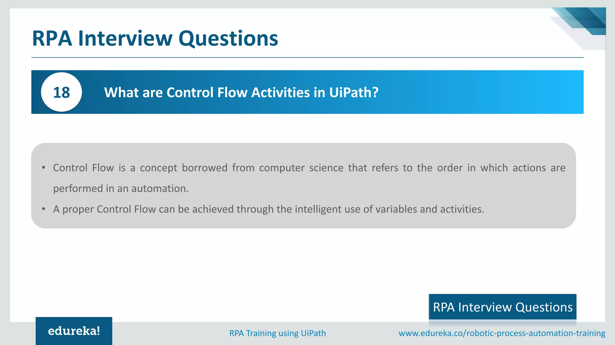 www.edureka.co/robotic-process-automation-trainingRPA Training using UiPath
RPA Interview Questions
What are Control Flow Activities in UiPath?18
• Control Flow is a concept borrowed from computer science that refers to the order in which actions are
performed in an automation.
• A proper Control Flow can be achieved through the intelligent use of variables and activities.
RPA Interview Questions
 