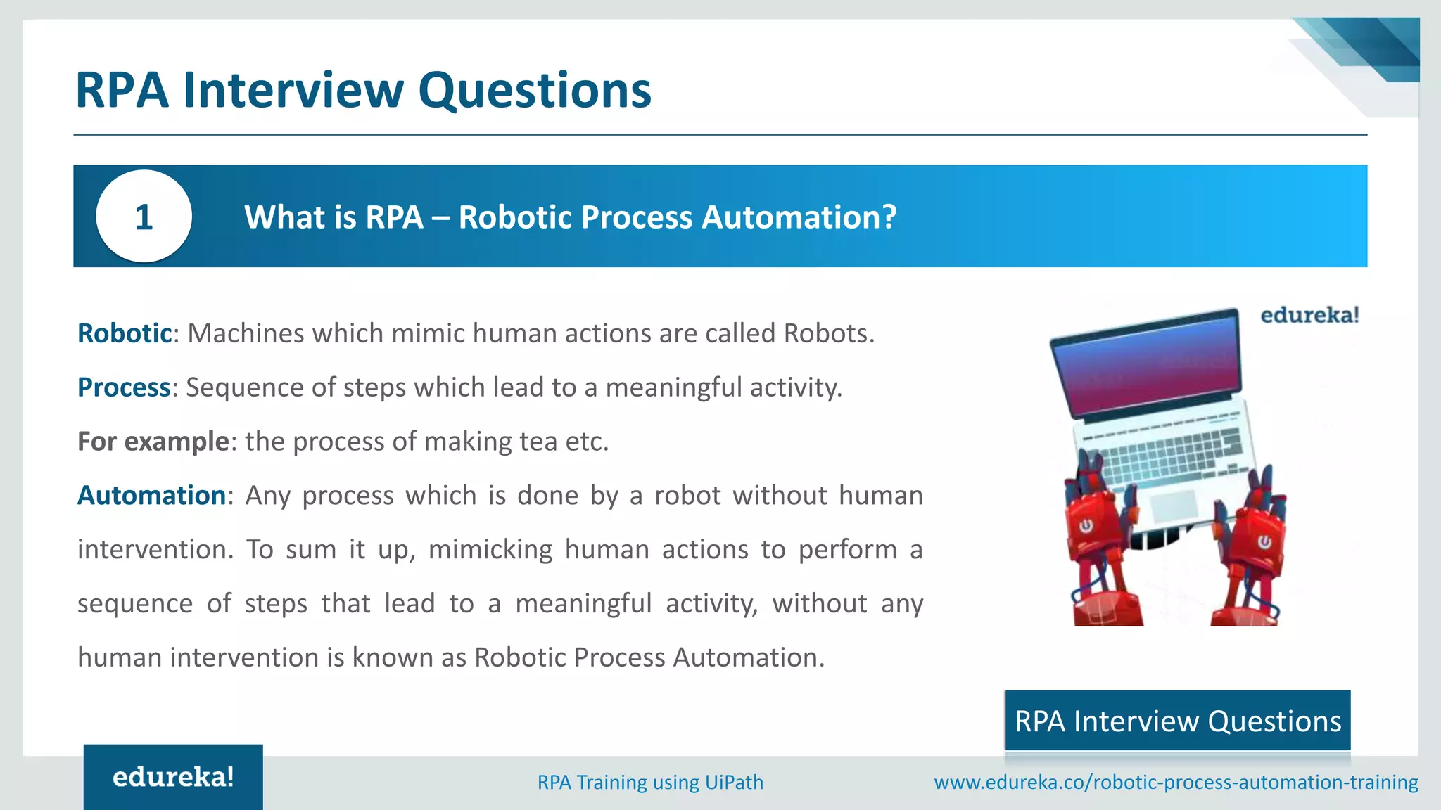 www.edureka.co/robotic-process-automation-trainingRPA Training using UiPath
RPA Interview Questions
What is RPA – Robotic Process Automation?1
RPA Interview Questions
Robotic: Machines which mimic human actions are called Robots.
Process: Sequence of steps which lead to a meaningful activity.
For example: the process of making tea etc.
Automation: Any process which is done by a robot without human
intervention. To sum it up, mimicking human actions to perform a
sequence of steps that lead to a meaningful activity, without any
human intervention is known as Robotic Process Automation.
 