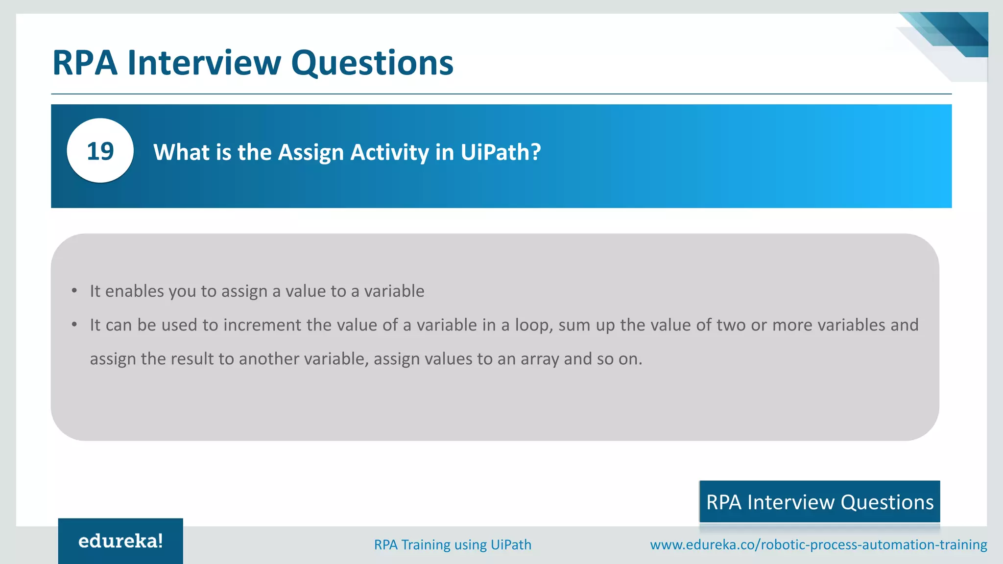 www.edureka.co/robotic-process-automation-trainingRPA Training using UiPath
RPA Interview Questions
What is the Assign Activity in UiPath?19
RPA Interview Questions
• It enables you to assign a value to a variable
• It can be used to increment the value of a variable in a loop, sum up the value of two or more variables and
assign the result to another variable, assign values to an array and so on.
 