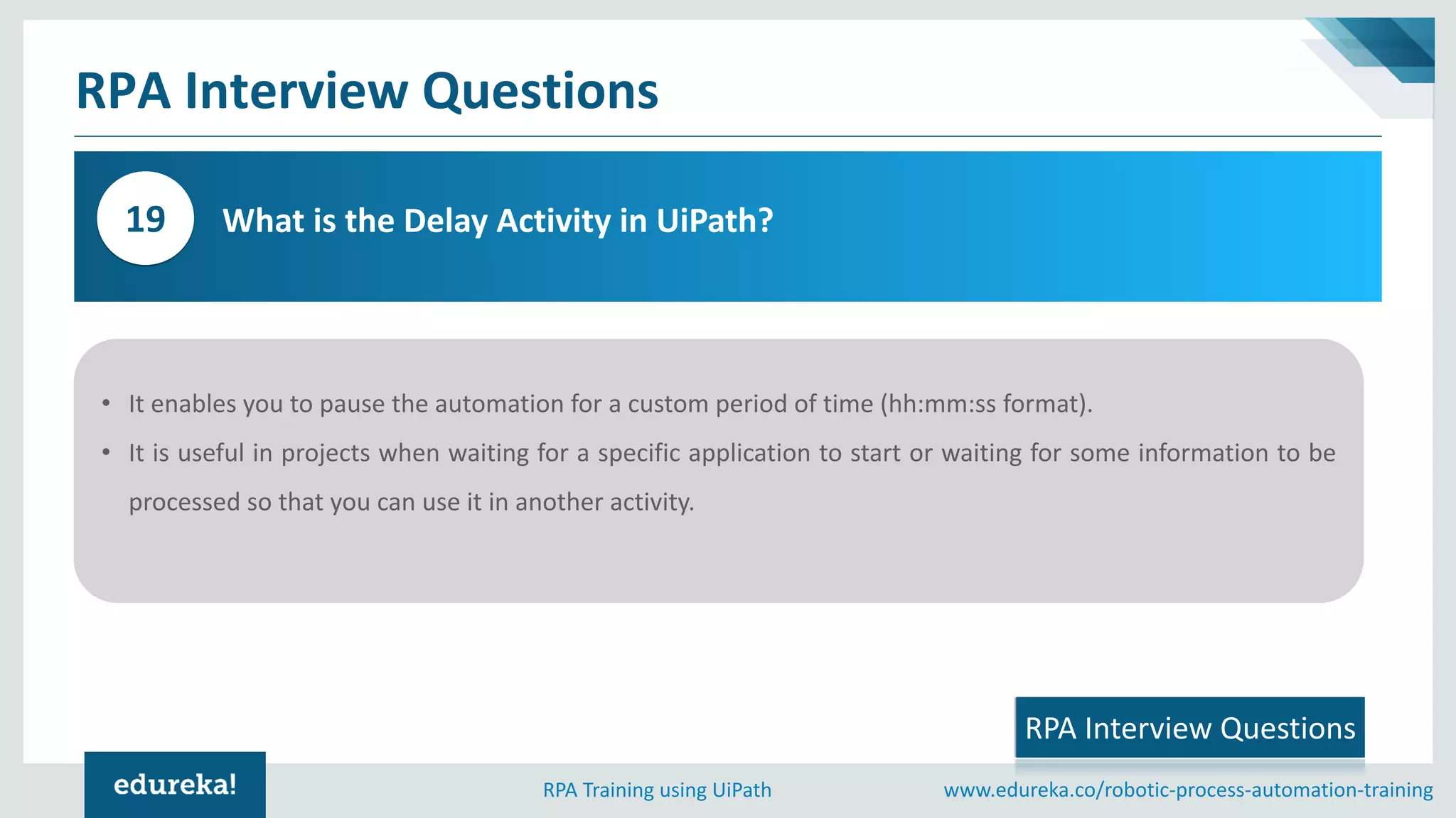 www.edureka.co/robotic-process-automation-trainingRPA Training using UiPath
RPA Interview Questions
What is the Delay Activity in UiPath?19
6
3
RPA Interview Questions
• It enables you to pause the automation for a custom period of time (hh:mm:ss format).
• It is useful in projects when waiting for a specific application to start or waiting for some information to be
processed so that you can use it in another activity.
 