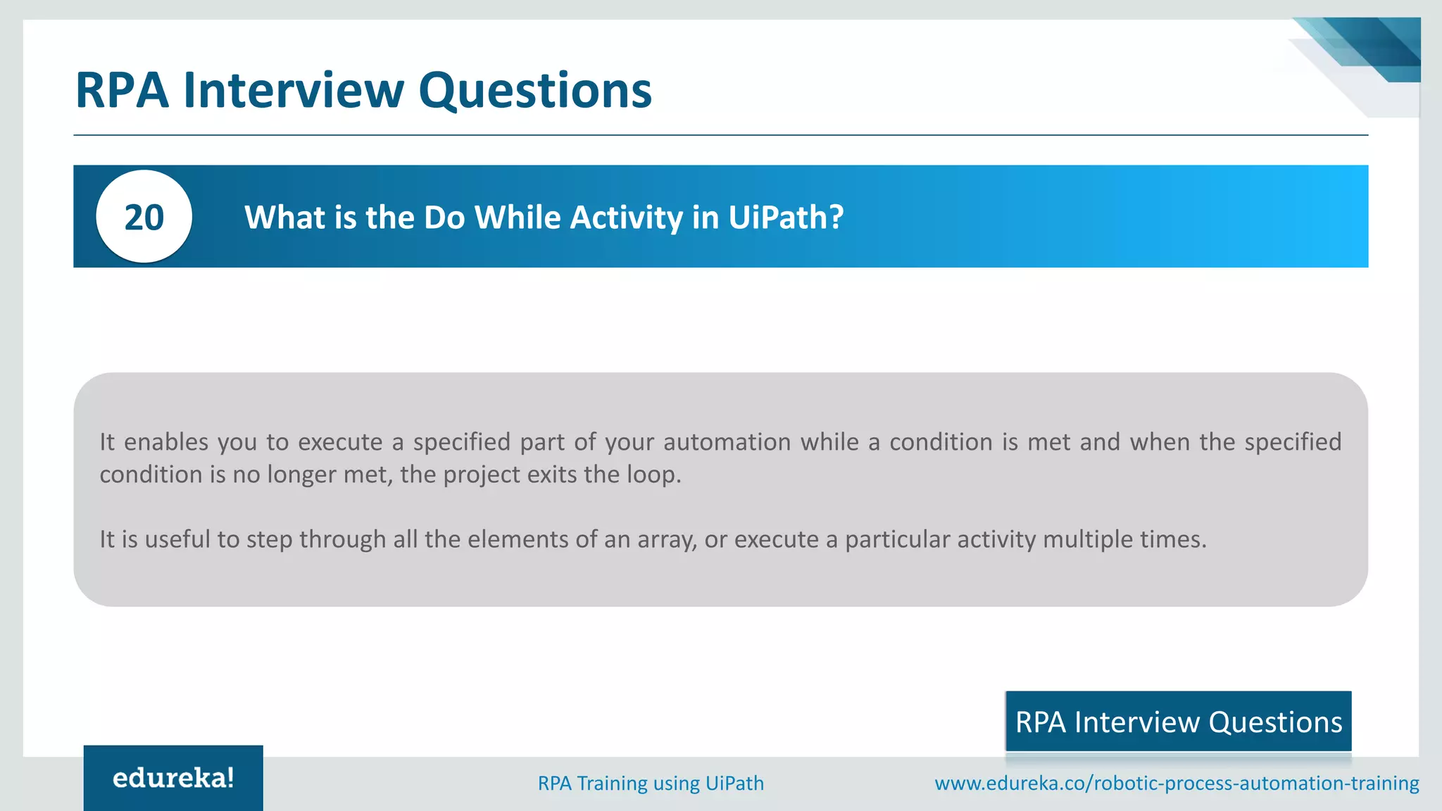 www.edureka.co/robotic-process-automation-trainingRPA Training using UiPath
RPA Interview Questions
What is the Do While Activity in UiPath?20
It enables you to execute a specified part of your automation while a condition is met and when the specified
condition is no longer met, the project exits the loop.
It is useful to step through all the elements of an array, or execute a particular activity multiple times.
RPA Interview Questions
 