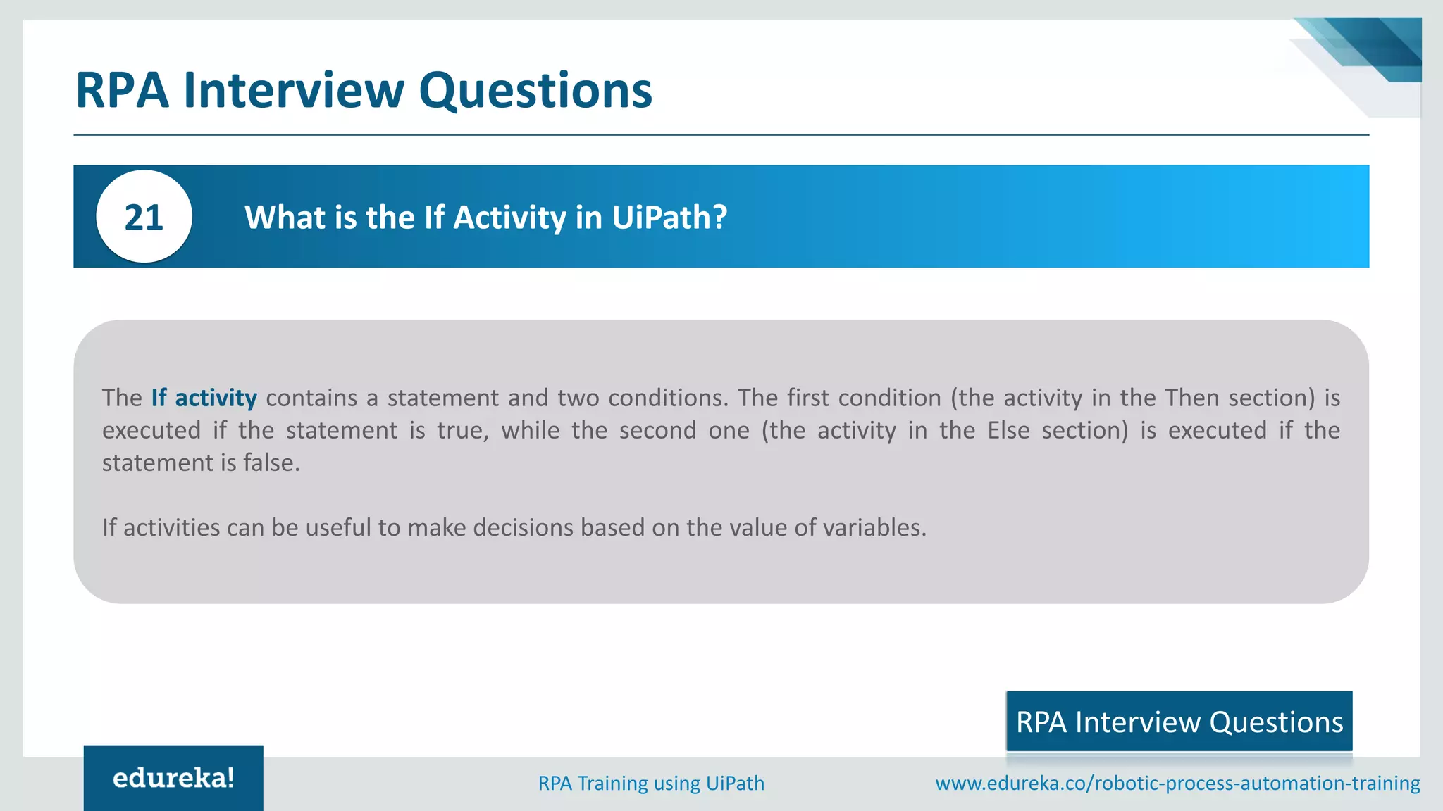 www.edureka.co/robotic-process-automation-trainingRPA Training using UiPath
RPA Interview Questions
What is the If Activity in UiPath?21
The If activity contains a statement and two conditions. The first condition (the activity in the Then section) is
executed if the statement is true, while the second one (the activity in the Else section) is executed if the
statement is false.
If activities can be useful to make decisions based on the value of variables.
RPA Interview Questions
 