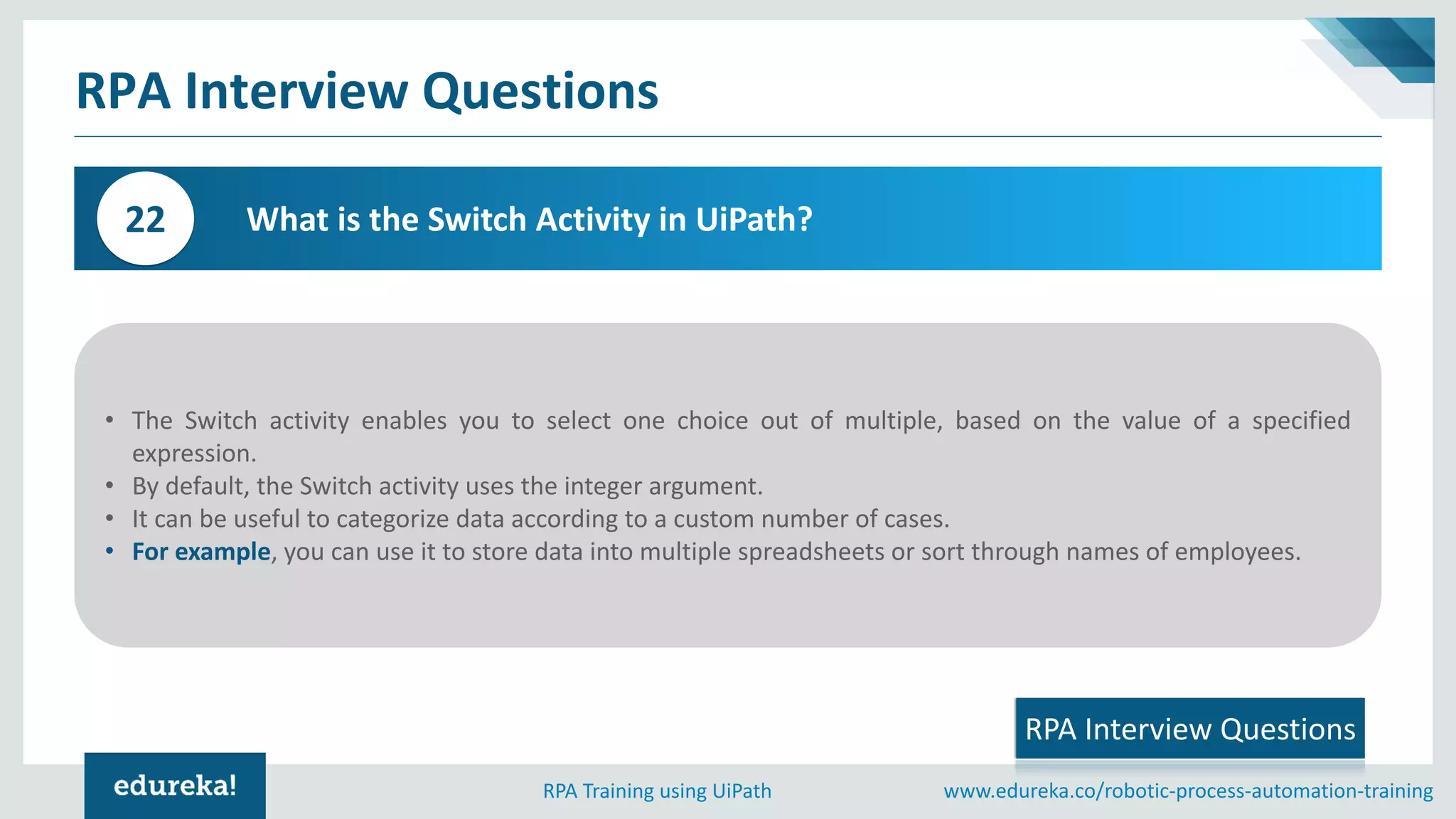 www.edureka.co/robotic-process-automation-trainingRPA Training using UiPath
RPA Interview Questions
What is the Switch Activity in UiPath?22
• The Switch activity enables you to select one choice out of multiple, based on the value of a specified
expression.
• By default, the Switch activity uses the integer argument.
• It can be useful to categorize data according to a custom number of cases.
• For example, you can use it to store data into multiple spreadsheets or sort through names of employees.
RPA Interview Questions
 