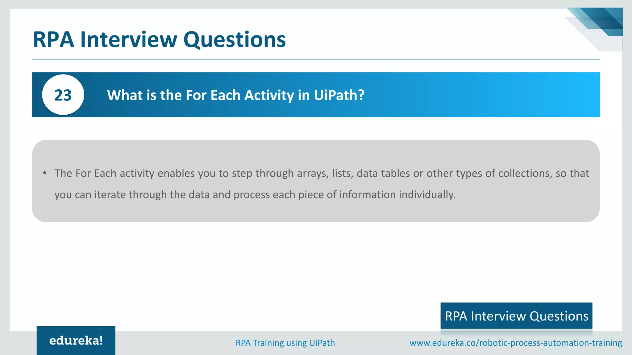 www.edureka.co/robotic-process-automation-trainingRPA Training using UiPath
RPA Interview Questions
What is the For Each Activity in UiPath?23
RPA Interview Questions
• The For Each activity enables you to step through arrays, lists, data tables or other types of collections, so that
you can iterate through the data and process each piece of information individually.
 