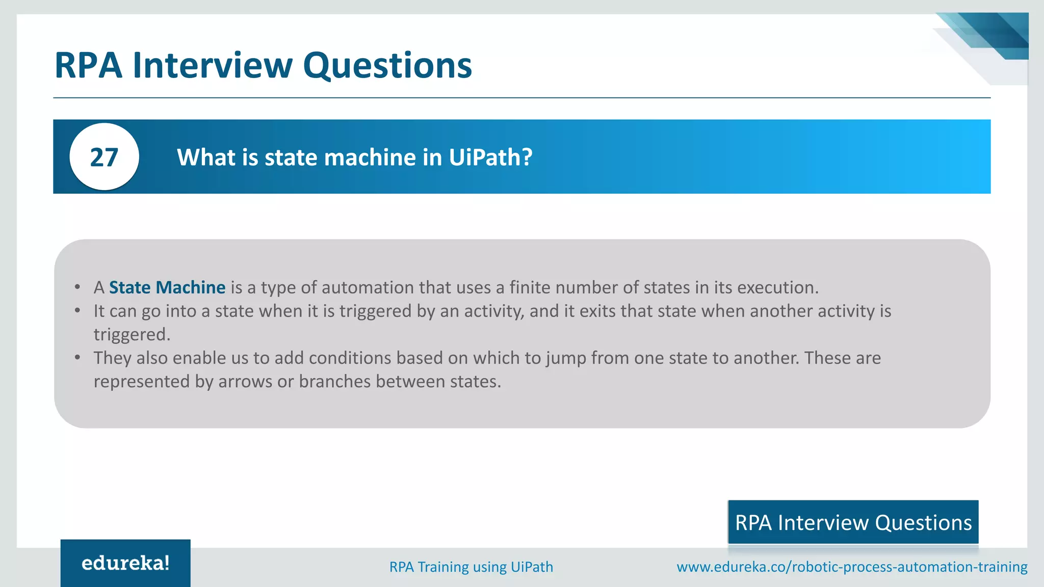 www.edureka.co/robotic-process-automation-trainingRPA Training using UiPath
RPA Interview Questions
What is state machine in UiPath?27
RPA Interview Questions
• A State Machine is a type of automation that uses a finite number of states in its execution.
• It can go into a state when it is triggered by an activity, and it exits that state when another activity is
triggered.
• They also enable us to add conditions based on which to jump from one state to another. These are
represented by arrows or branches between states.
 