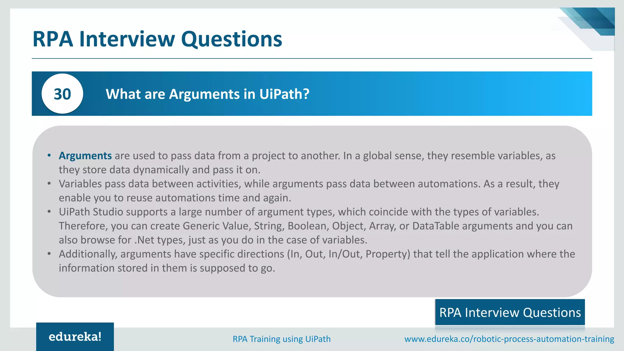 www.edureka.co/robotic-process-automation-trainingRPA Training using UiPath
RPA Interview Questions
What are Arguments in UiPath?30
RPA Interview Questions
• Arguments are used to pass data from a project to another. In a global sense, they resemble variables, as
they store data dynamically and pass it on.
• Variables pass data between activities, while arguments pass data between automations. As a result, they
enable you to reuse automations time and again.
• UiPath Studio supports a large number of argument types, which coincide with the types of variables.
Therefore, you can create Generic Value, String, Boolean, Object, Array, or DataTable arguments and you can
also browse for .Net types, just as you do in the case of variables.
• Additionally, arguments have specific directions (In, Out, In/Out, Property) that tell the application where the
information stored in them is supposed to go.
 