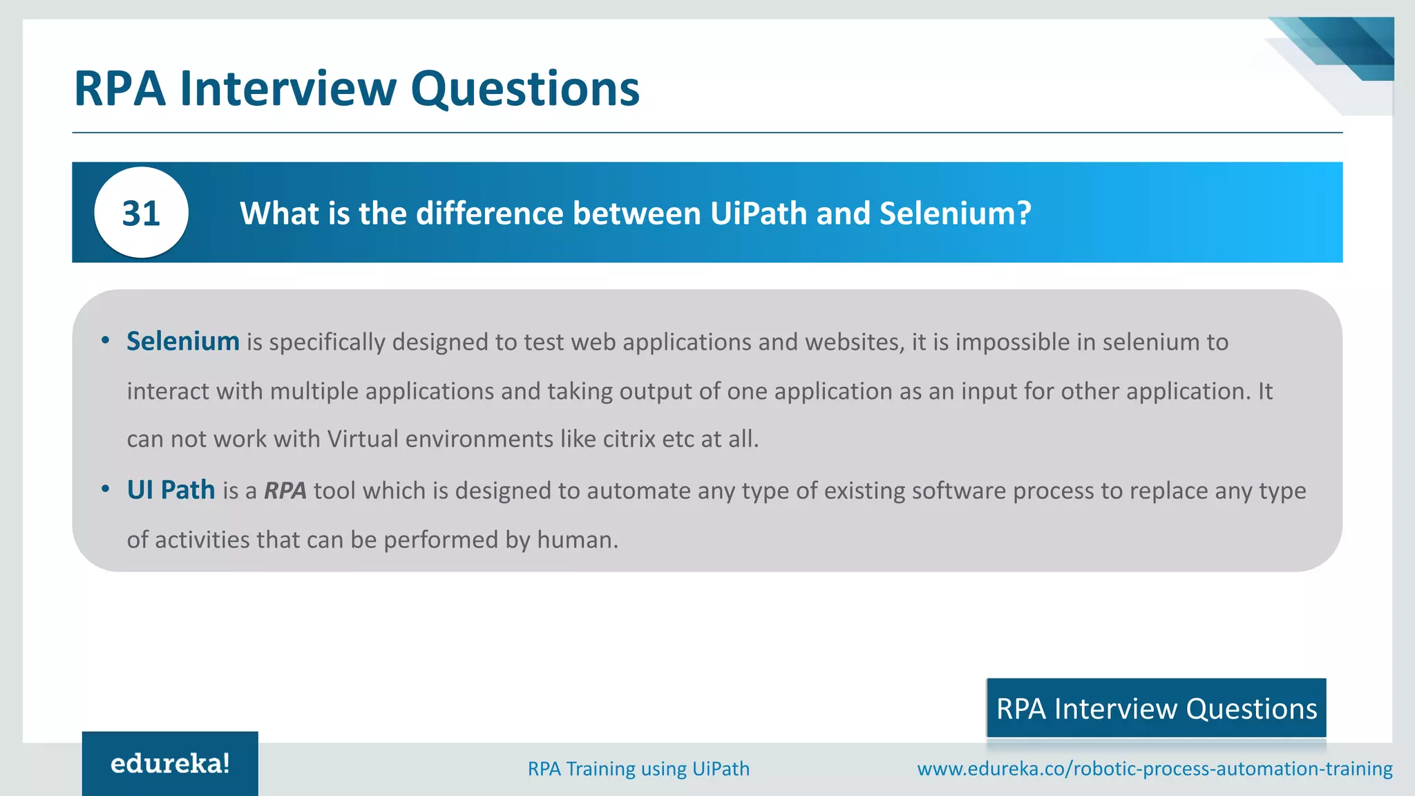 www.edureka.co/robotic-process-automation-trainingRPA Training using UiPath
RPA Interview Questions
What is the difference between UiPath and Selenium?31
• Selenium is specifically designed to test web applications and websites, it is impossible in selenium to
interact with multiple applications and taking output of one application as an input for other application. It
can not work with Virtual environments like citrix etc at all.
• UI Path is a RPA tool which is designed to automate any type of existing software process to replace any type
of activities that can be performed by human.
RPA Interview Questions
 